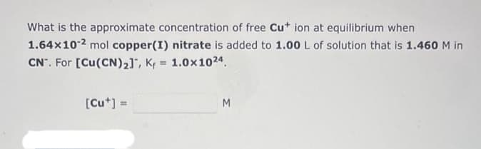 What is the approximate concentration of free Cu+ ion at equilibrium when
1.64x10-2 mol copper(I) nitrate is added to 1.00 L of solution that is 1.460 M in
CN. For [Cu(CN)₂], Kf = 1.0x1024.
[Cut] =
M