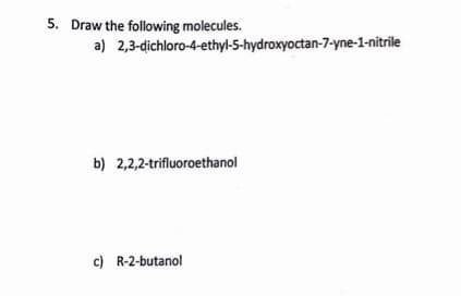 5. Draw the following molecules.
a)
2,3-dichloro-4-ethyl-5-hydroxyoctan-7-yne-1-nitrile
b) 2,2,2-trifluoroethanol
c) R-2-butanol