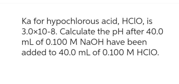 Ka for hypochlorous
acid, HCIO, is
3.0x10-8. Calculate the pH after 40.0
mL of 0.100 M NaOH have been
added to 40.0 mL of 0.100 M HCIO.