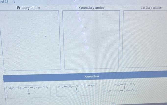 of 33 >
Primary amine
H₂C-CH₂-N-CH₂-CH₂
1
H
Secondary amine
Answer Bank
HG-CH-CH-CHÍNH,
CH₂
H₂C-N-CH₂
H₂C-CH₂-CH-CH₂
Tertiary amine