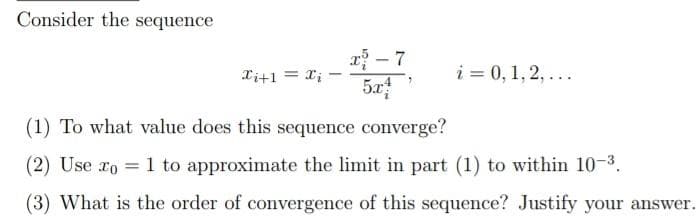 Consider the sequence
r - 7
5x
Xi+1 = X;
i = 0, 1, 2, ...
(1) To what value does this sequence converge?
(2) Use ro = 1 to approximate the limit in part (1) to within 10-3.
%3D
(3) What is the order of convergence of this sequence? Justify your answer.
