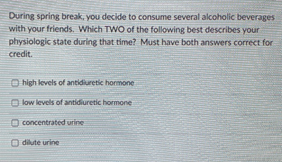 During spring break, you decide to consume several alcoholic beverages
with your friends. Which TWO of the following best describes your
physiologic state during that time? Must have both answers correct for
credit.
O high levcls of antidiuretic hormone
O low levels of antidiuretic hormone
O concentrated urine
O dilute urine
