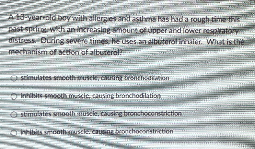 A 13-year-old boy with allergies and asthma has had a rough time this
past spring, with an increasing amount of upper and lower respiratory
distress. During severe times, he uses an albuterol inhaler. What is the
mechanism of action of albuterol?
O stimulates smooth muscle, causing bronchodilation
O Inhibits smooth muscle, causing bronchodilation
O stimulates smooth muscle, causing bronchoconstriction
O Inhibits smooth muscle, causing bronchoconstriction
