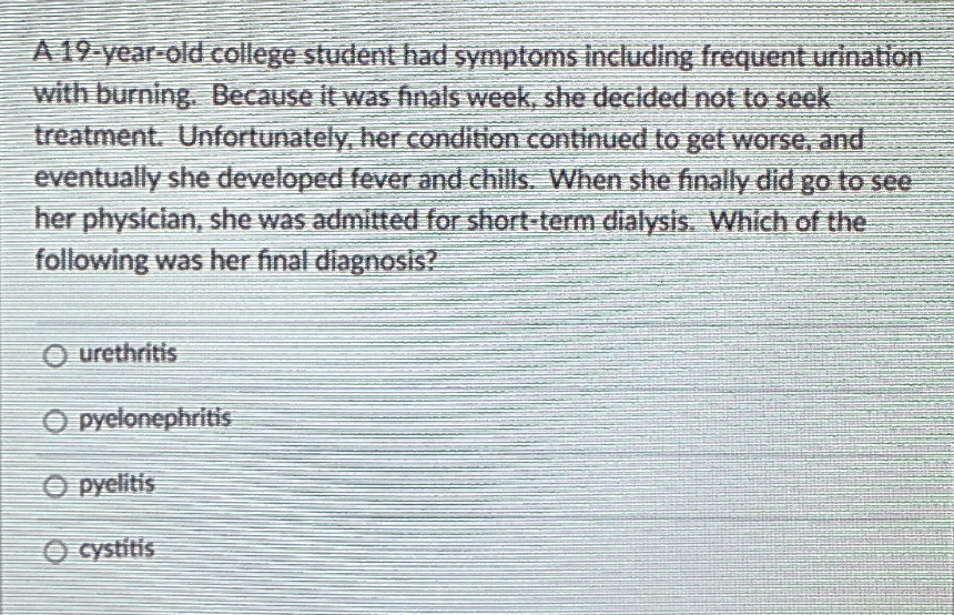 A 19-year-old college student had symptoms including frequent urination
with burning. Because it was finals week, she decided not to seek
treatment. Unfortunately, her condition continued to get worse, and
eventually she developed fever and chills. When she finaly did go to see
her physician, she was admitted for short-term dialysis. Which of the
following was her final diagnosis?
O urethritis
O pyelonephritis
O pyelitis
O cystítis
