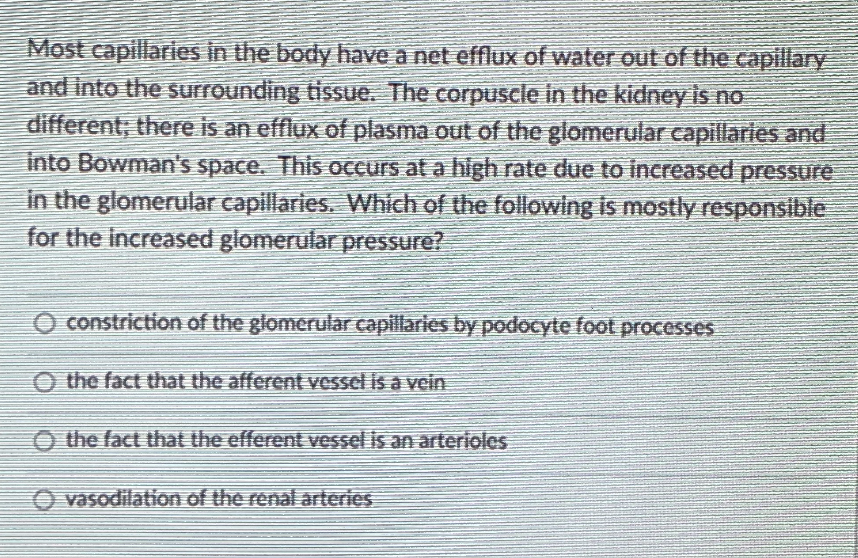Most capillaries in the body have a net efflux of water out of the capillary
and into the surrounding tisSue. The corpuscle in the kidney is no
different; there is an efflux of plasma out of the glomerular capillarles and
into Bowman's space. This occurs at a high rate due to increased pressure
in the glomerular capillaries. Which of the following is mostly responsible
for the increased glomerular pressure?
O constriction of the glomerular capillaries by podocyte foot processes
O the fact that the afferent vessel is a vein
O the fact that the efferent vessel is an arterioles
vasodilation of the renal arteries
