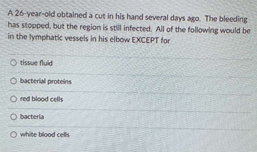A 26 year-old obtained a cut in his hand several days ago. The bleeding
has stopped, but the region is still infected. All of the following would be
in the lymphatic vessels in his elbow EXCEPT for
O tissue fluid
O bacterial proteins
O red blood cells
O bacteria
O white blood cells
