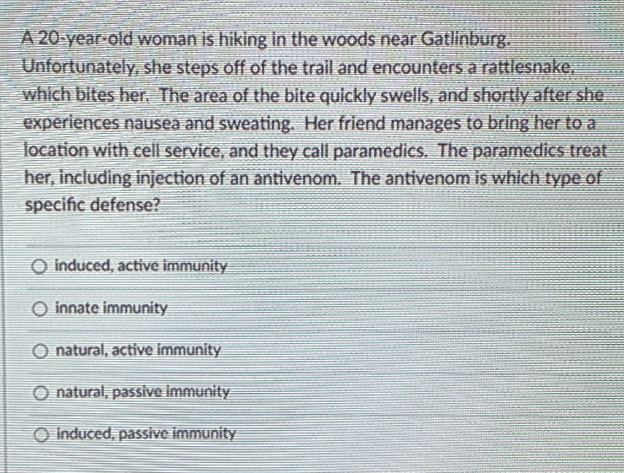A 20 year old woman is hiking in the woods near Gatlinburg.
Unfortunately she steps off of the trail and encounters a rattlesnake,
which bites her, The area of the bite quickly swells, and shortlyy after she
experiences nausea and sweating. Her friend manages to bring her to a
location with cell service, and they call paramedics. The paramedics treat
her, including injection of an antivenom. The antivenom is whlch type of
specific defense?
Induced, active immunity
Innate immunity
O natural, active Immunity
O natural, passive Immunity
O induced, passive immunity
