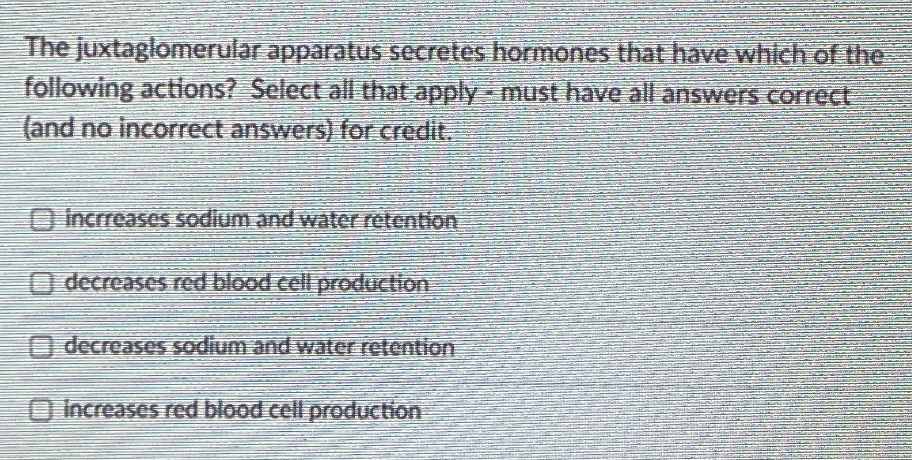 The juxtaglomerular apparatus secretes hormones that have which of the
following actions? Select all that apply - must have all answers correct
(and no incorrect answers) for credit.
O Incrreases sodium and water retention
O decreases red blood cell production
O decreases sodium and water retention
O Increases red blood cell production
