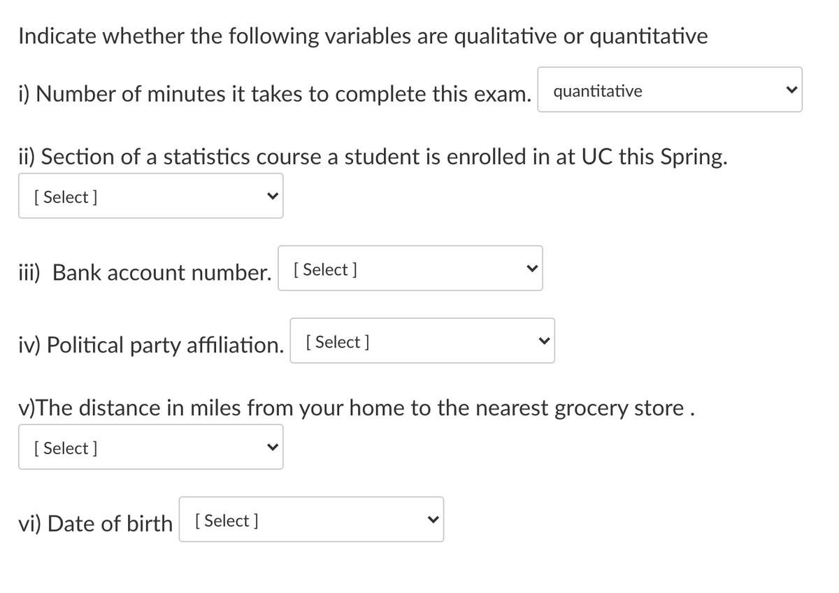 Indicate whether the following variables are qualitative or quantitative
i) Number of minutes it takes to complete this exam.
quantitative
ii) Section of a statistics course a student is enrolled in at UC this Spring.
[ Select ]
iii) Bank account number. [ Select ]
iv) Political party affiliation. [ Select ]
v)The distance in miles from your home to the nearest grocery store.
[ Select ]
vi) Date of birth [Select ]
