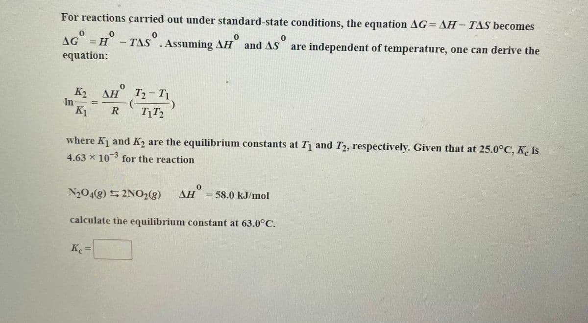 For reactions çarried out under standard-state conditions, the equation AG= AH- TAS becomes
AG =H - TAS".
TAS .Assuming AH and AS
%3D
are independent of temperature, one can derive the
equation:
K2
In-
K1
AH
T2- T1.
%3D
R
where K and K2 are the equilibrium constants at T1 and T2, respectively. Given that at 25.0°C, K, is
4.63 x 10 for the reaction
N204g) 5 2NO28)
AH
= 58.0 kJ/mol
calculate the equilibrium constant at 63.0°C.
Kc
%3D
