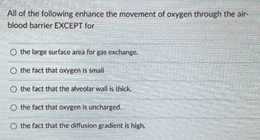 All of the following enhance the movement of oxygen through the air-
blood barrier EXCEPT for
O the large surface area for gas exchange.
O the fact that oxygen is small
O the fact that the alveolar wall is thick.
O the fact that oxygen is uncharged.
O the fact that the diffusion gradient is high.
