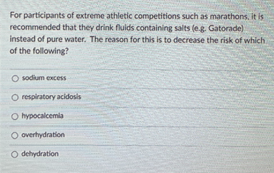 For participants of extreme athletic competitions such as marathons, it is
recommended that they drink fluids containing salts (e.g. Gatorade)
instead of pure water. The reason for this is to decrease the risk of which
of the following?
O sodium excess
O respiratory acidosis
O hypocalcemia
O overhydration
O dehydration
