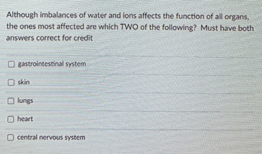 Although imbalances of water and ions affects the function of all organs,
the ones most affected are which TWO of the following? Must have both
answers correct for credit
O gastrointestinal system.
O skin
O lungs
O heart
O central nervous system
