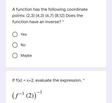 A function has the following coordinate
points: (2,3) (4,3) (6,7) (8,12) Does the
function have an inverse?
O Yes
O No
Maybe
If f(x) = x+2, evaluate the expression. *
((2)
