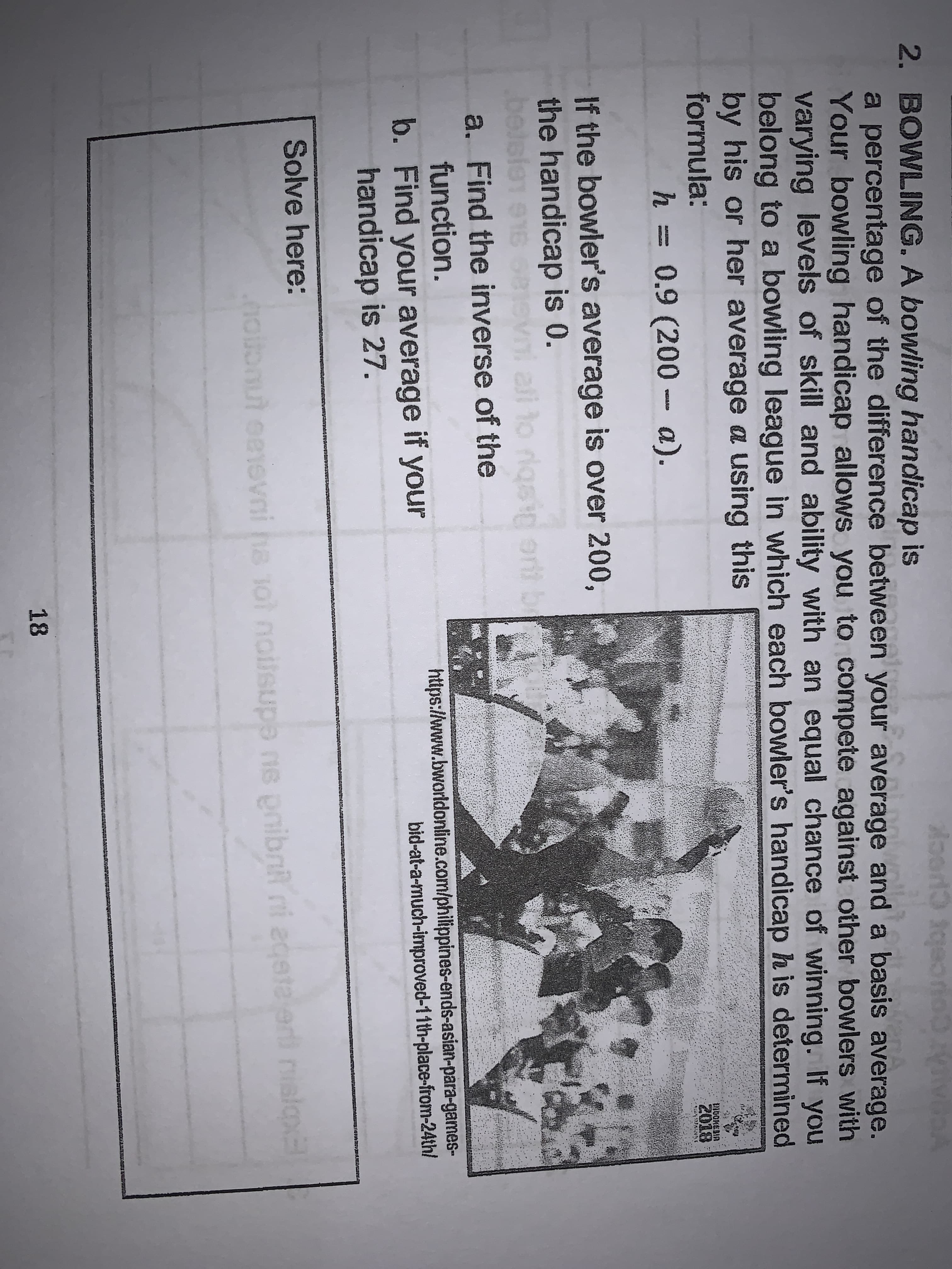 yegATAT COucebr CuocK
2. BOWLING. A bowling handicap is
a percentage of the difference between your average and a basis average.
Your bowling handicap allows you to compete against other bowlers with
varying levels of skill and ability with an equal chance of winning. If you
belong to a bowling league in which each bowler's handicap h is determined
by his or her average a using this
formula:
INDOKEBIA
2018
h = 0.9 (200 - a).
If the bowler's average is over 200,
the handicap is 0.
all to riqsig ort be
a. Find the inverse of the
function.
https://www.bworldonline.com/philippines-ends-asian-para-games-
bid-at-a-much-improved-11th-place-from-24th/
b. Find your average if your
handicap is 27.
Solve here:
eeri nislo
noionut eeevni ha 1ol noilsupe ne pribni ni ed
18
