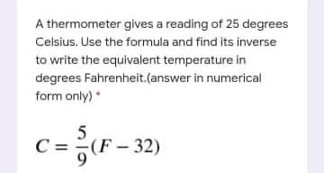 A thermometer gives a reading of 25 degrees
Celsius. Use the formula and find its inverse
to write the equivalent temperature in
degrees Fahrenheit.(answer in numerical
form only)
C = (F-32)
9.

