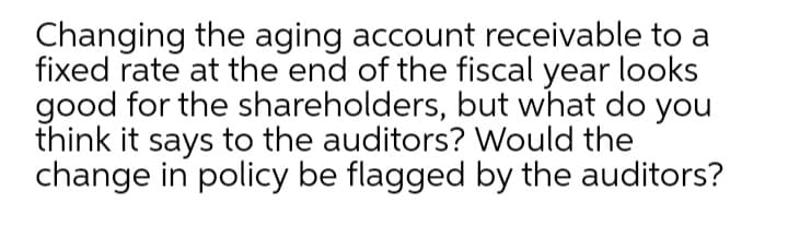 Changing the aging account receivable to a
fixed rate at the end of the fiscal year looks
good for the shareholders, but what do you
think it says to the auditors? Would the
change in policy be flagged by the auditors?
