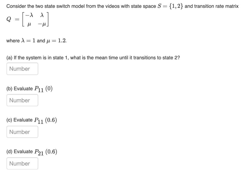 Consider the two state switch model from the videos with state space S = {1,2} and transition rate matrix
where X =
1 and u = 1.2.
(a) If the system is in state 1, what is the mean time until it transitions to state 2?
Number
(b) Evaluate P11 (0)
Number
(c) Evaluate P11 (0.6)
Number
(d) Evaluate P21 (0.6)
Number

