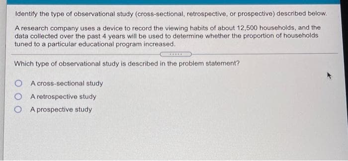 Identify the type of observational study (cross-sectional, retrospective, or prospective) described below.
A research company uses a device to record the viewing habits of about 12,500 households, and the
data collected over the past 4 years will be used to determine whether the proportion of households
tuned to a particular educational program increased.
Which type of observational study is described in the problem statement?
O A cross-sectional study
O A retrospective study
O A prospective study
