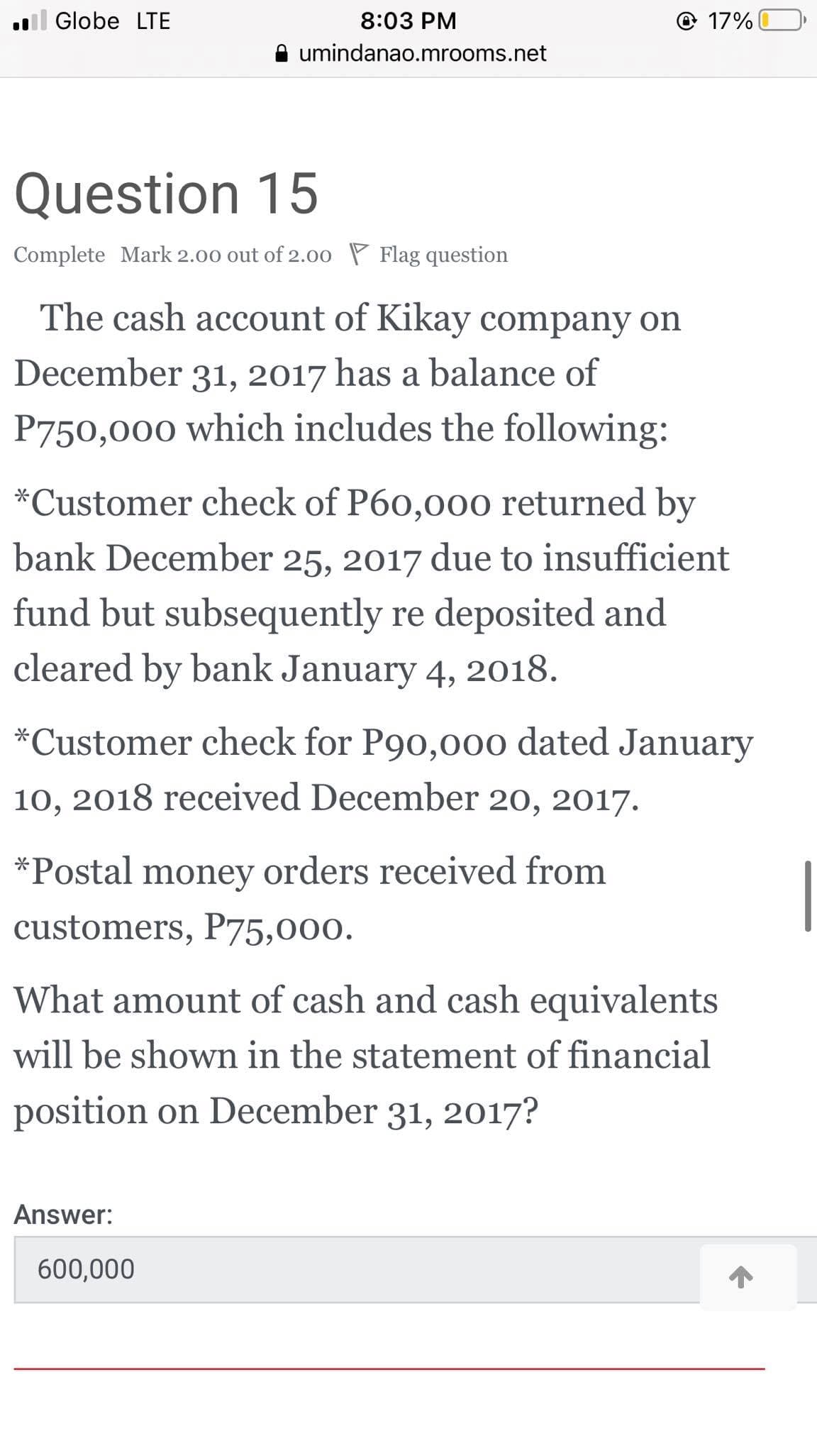 l Globe LTE
8:03 PM
© 17%
umindanao.mrooms.net
Question 15
Complete Mark 2.00 out of 2.00 P Flag question
The cash account of Kikay company on
December 31, 2017 has a balance of
P750,000 which includes the following:
*Customer check of P60,00o0 returned by
bank December 25, 2017 due to insufficient
fund but subsequently re deposited and
cleared by bank January 4, 2018.
*Customer check for P90,00o dated January
10, 2018 received December 20, 2017.
*Postal money orders received from
customers, P75,000.
What amount of cash and cash equivalents
will be shown in the statement of financial
position on December 31, 2017?
Answer:
600,000
