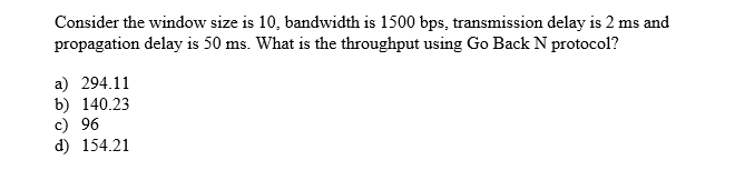 Consider the window size is 10, bandwidth is 1500 bps, transmission delay is 2 ms and
propagation delay is 50 ms. What is the throughput using Go Back N protocol?
a) 294.11
b) 140.23
c) 96
d) 154.21
