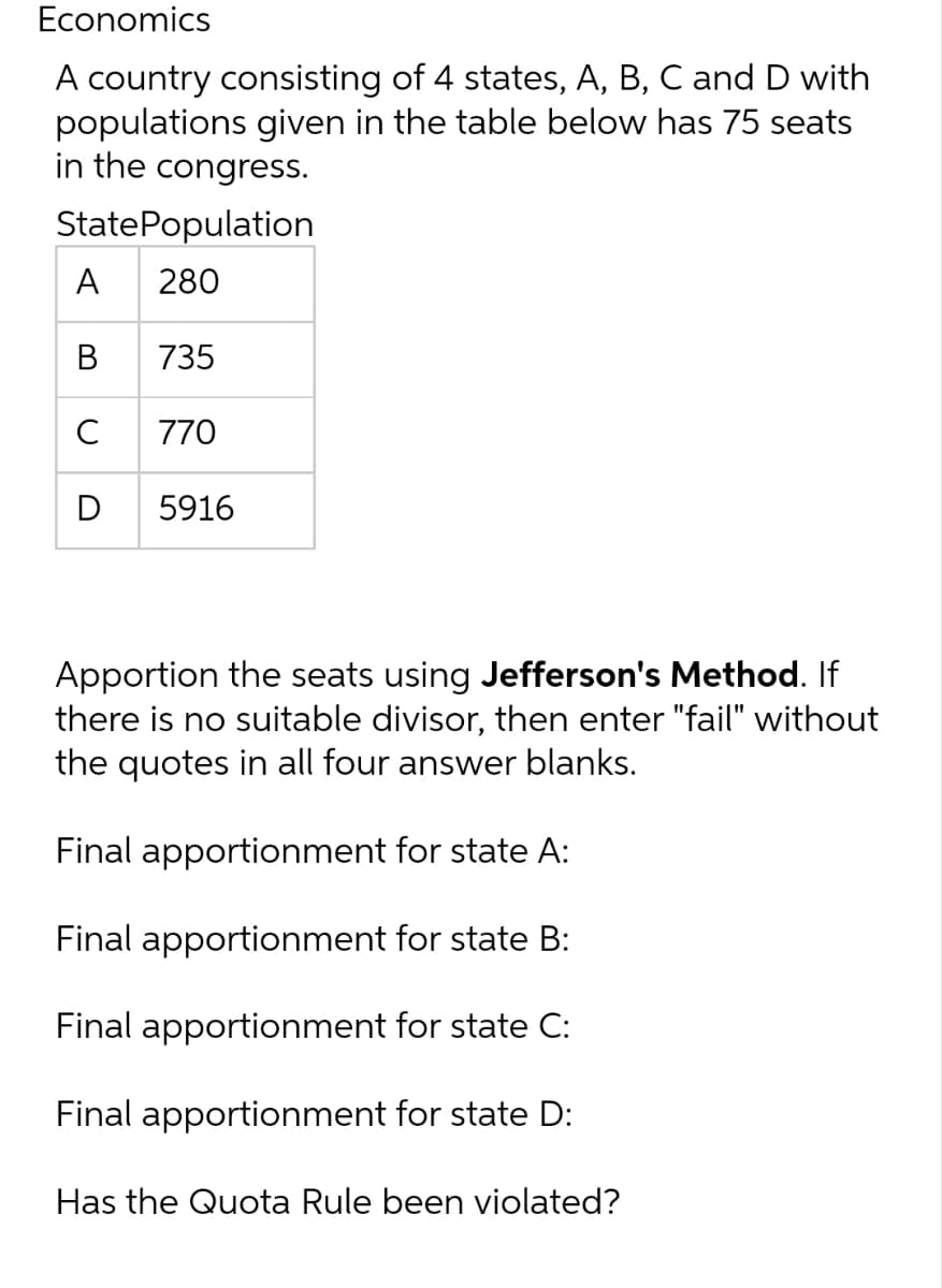 Economics
A country consisting of 4 states, A, B, C and D with
populations given in the table below has 75 seats
in the congress.
State Population
A
280
B
735
с
770
D
5916
Apportion the seats using Jefferson's Method. If
there is no suitable divisor, then enter "fail" without
the quotes in all four answer blanks.
Final apportionment for state A:
Final apportionment for state B:
Final apportionment for state C:
Final apportionment for state D:
Has the Quota Rule been violated?