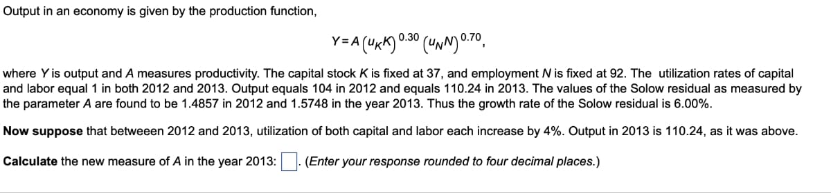 Output in an economy is given by the production function,
Y=A
= A (UKK) 0.30 (UNN) 0.70,
where Y is output and A measures productivity. The capital stock K is fixed at 37, and employment N is fixed at 92. The utilization rates of capital
and labor equal 1 in both 2012 and 2013. Output equals 104 in 2012 and equals 110.24 in 2013. The values of the Solow residual as measured by
the parameter A are found to be 1.4857 in 2012 and 1.5748 in the year 2013. Thus the growth rate of the Solow residual is 6.00%.
Now suppose that betweeen 2012 and 2013, utilization of both capital and labor each increase by 4%. Output in 2013 is 110.24, as it was above.
Calculate the new measure of A in the year 2013: . (Enter your response rounded to four decimal places.)