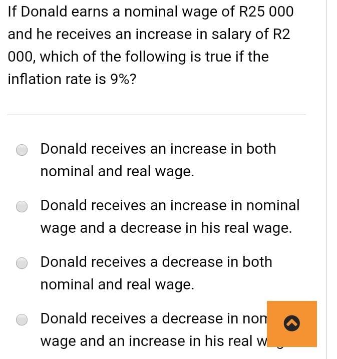 If Donald earns a nominal wage of R25 000
and he receives an increase in salary of R2
000, which of the following is true if the
inflation rate is 9%?
Donald receives an increase in both
nominal and real wage.
Donald receives an increase in nominal
wage and a decrease in his real wage.
Donald receives a decrease in both
nominal and real wage.
Donald receives a decrease in non
wage and an increase in his real w