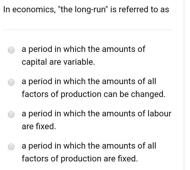 In economics, "the long-run" is referred to as
a period in which the amounts of
capital are variable.
a period in which the amounts of all
factors of production can be changed.
a period in which the amounts of labour
are fixed.
a period in which the amounts of all
factors of production are fixed.