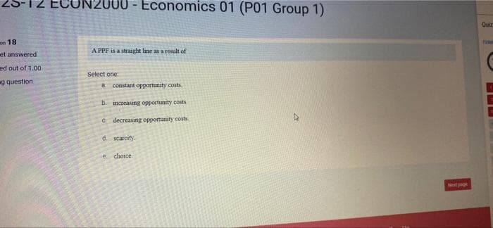 18
et answered
ed out of 1.00
ag question
Economics 01 (P01 Group 1)
A PPF is a straight line as a result of
Select one:
a constant opportunity costs
b. increasing opportunity costs
C. decreasing opportunity costs.
d. scarcity.
e choice.
Quir