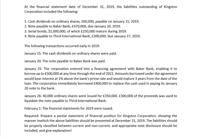 At the financial statement date of December 31, 2019, the liabilities outstanding of Kingston
Corporation included the following:
1. Cash dividends on ordinary shares, £60,000, payable on January 15, 2019.
2. Note payable to Baker Bank, £470,000, due January 20, 2019.
3. Serial bonds, $1,000,000, of which £250,000 mature during 2019.
4. Note payable to Third International Bank, £300,000, due January 27, 2019.
The following transactions occurred early in 2019:
January 15: The cash dividends on ordinary shares were paid.
January 20: The note payable to Baker Bank was paid.
January 25: The corporation entered into a financing agreement with Baker Bank, enabling it to
borrow up to £500,000 at any time through the end of 2021. Amounts borrowed under the agreement
would bear interest at 1% above the bank's prime rate and would mature 3 years from the date of the
loan. The corporation immediately borrowed £400,000 to replace the cash used in paying its January
20 note to the bank.
January 26: 40,000 ordinary shares were issued for £350,000. £300,000 of the proceeds was used to
liquidate the note payable to Third International Bank.
February 1: The financial statements for 2019 were issued.
Required: Prepare a partial statement of financial position for Kingston Corporation, showing the
manner inwhich the above liabilities should be presented at December 31, 2019. The liabilities should
be properly classified between current and non-current, and appropriate note disclosure should be
included, and give explanation!
