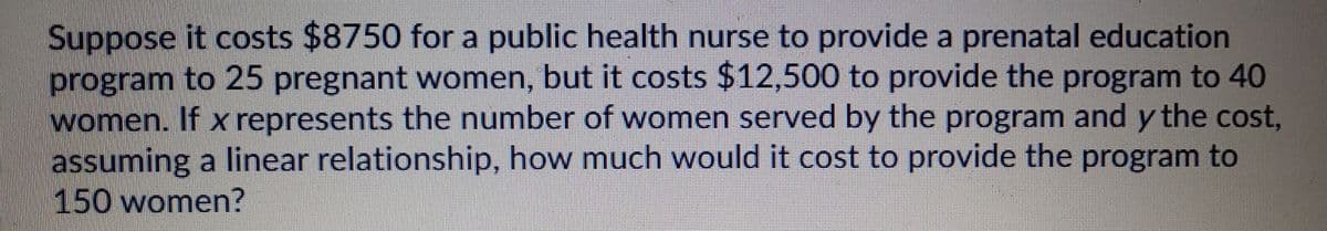 Suppose it costs $8750 for a public health nurse to provide a prenatal education
program to 25 pregnant women, but it costs $12,500 to provide the program to 40
women. If x represents the number of women served by the program and y the cost,
assuming a linear relationship, how much would it cost to provide the program to
150 women?
