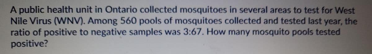 A public health unit in Ontario collected mosquitoes in several areas to test for West
Nile Virus (WNV). Among 560 pools of mosquitoes collected and tested last year, the
ratio of positive to negative samples was 3:67. How many mosquito pools tested
positive?
