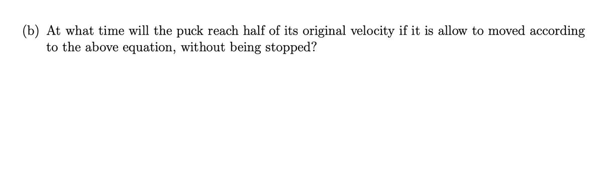 (b) At what time will the puck reach half of its original velocity if it is allow to moved according
to the above equation, without being stopped?
