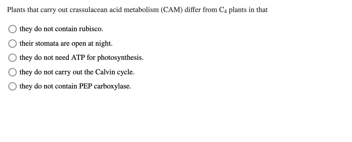 Plants that carry out crassulacean acid metabolism (CAM) differ from C4 plants in that
they do not contain rubisco.
their stomata are open at night.
they do not need ATP for photosynthesis.
they do not carry out the Calvin cycle.
they do not contain PEP carboxylase.
