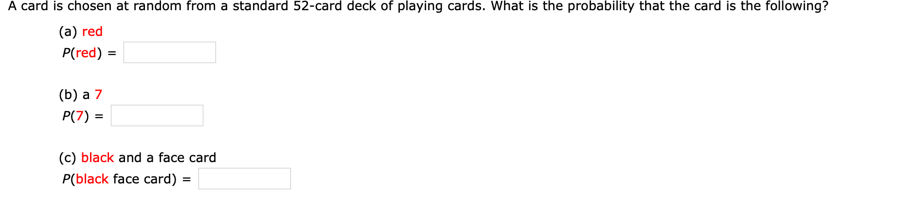 A card is chosen at random from a standard 52-card deck of playing cards. What is the probability that the card is the following?
(а) red
P(red) =
(b) а 7
P(7) =
(c) black and a face card
P(black face card) :
