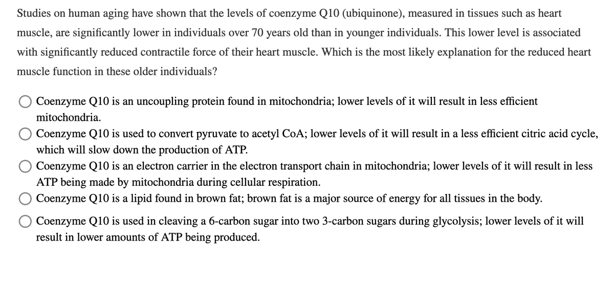 Studies on human aging have shown that the levels of coenzyme Q10 (ubiquinone), measured in tissues such as heart
muscle, are significantly lower in individuals over 70 years old than in younger individuals. This lower level is associated
with significantly reduced contractile force of their heart muscle. Which is the most likely explanation for the reduced heart
muscle function in these older individuals?
Coenzyme Q10 is an uncoupling protein found in mitochondria; lower levels of it will result in less efficient
mitochondria.
Coenzyme Q10 is used to convert pyruvate to acetyl CoA; lower levels of it will result in a less efficient citric acid cycle,
which will slow down the production of ATP.
Coenzyme Q10 is an electron carrier in the electron transport chain in mitochondria; lower levels of it will result in less
ATP being made by mitochondria during cellular respiration.
Coenzyme Q10 is a lipid found in brown fat; brown fat is a major source of energy for all tissues in the body.
Coenzyme Q10 is used in cleaving a 6-carbon sugar into two 3-carbon sugars during glycolysis; lower levels of it will
result in lower amounts of ATP being produced.
