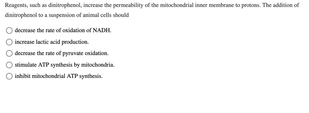 Reagents, such as dinitrophenol, increase the permeability of the mitochondrial inner membrane to protons. The addition of
dinitrophenol to a suspension of animal cells should
decrease the rate of oxidation of NADH.
increase lactic acid production.
decrease the rate of pyruvate oxidation.
stimulate ATP synthesis by mitochondria.
O inhibit mitochondrial ATP synthesis.
