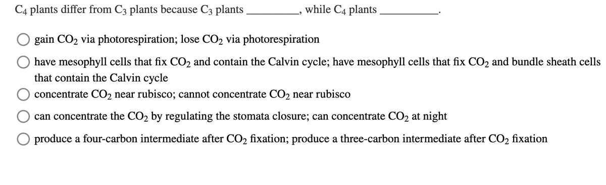 C4 plants differ from C3 plants because C3 plants
while C4 plants
O gain CO2 via photorespiration; lose CO2 via photorespiration
have mesophyll cells that fix CO2 and contain the Calvin cycle; have mesophyll cells that fix CO2 and bundle sheath cells
that contain the Calvin cycle
concentrate CO2 near rubisco; cannot concentrate CO2 near rubisco
can concentrate the CO2 by regulating the stomata closure; can concentrate CO2 at night
produce a four-carbon intermediate after CO2 fixation; produce a three-carbon intermediate after CO2 fixation
