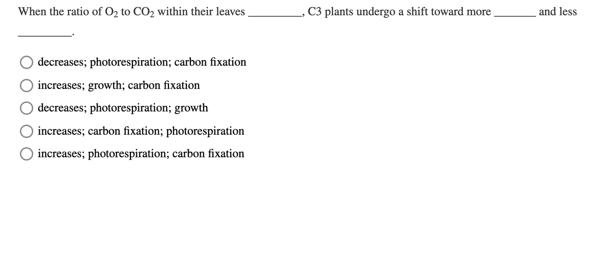 When the ratio of O2 to CO2 within their leaves
C3 plants undergo a shift toward more
and less
decreases; photorespiration; carbon fixation
increases; growth; carbon fixation
O decreases; photorespiration; growth
increases; carbon fixation; photorespiration
O increases; photorespiration; carbon fixation
