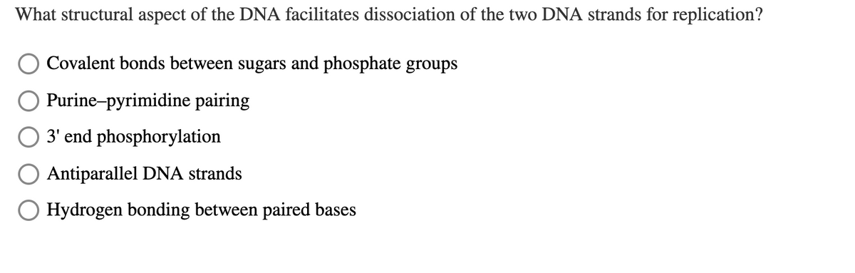 What structural aspect of the DNA facilitates dissociation of the two DNA strands for replication?
Covalent bonds between sugars and phosphate groups
Purine-pyrimidine pairing
3' end phosphorylation
O Antiparallel DNA strands
O Hydrogen bonding between paired bases
