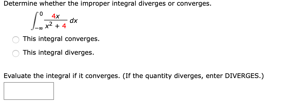 Determine whether the improper integral diverges or converges.
4x
dx
x2 + 4
This integral converges.
This integral diverges.
Evaluate the integral if it converges. (If the quantity diverges, enter DIVERGES.)
