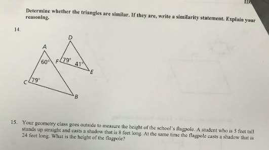 14.
Determine whether the triangles are similar. If they are, write a similarity statement. Explain your
reasoning.
(79°
(79⁰
60° F
41
B
E
15. Your geometry class goes outside to measure the height of the school's flagpole. A student who is 5 feet tall
stands up straight and casts a shadow that is 8 feet long. At the same time the flagpole casts a shadow that is
24 feet long. What is the height of the flagpole?