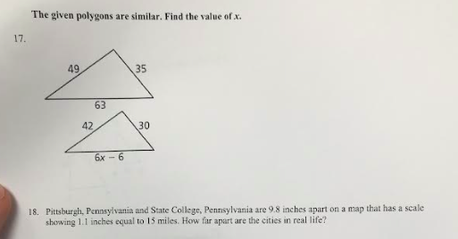 17.
The given polygons are similar. Find the value of x.
49.
63
42,
6x-6
35
30
18. Pittsburgh, Pennsylvania and State College, Pennsylvania are 9.8 inches apart on a map that has a scale
showing 1.1 inches equal to 15 miles. How far apart are the cities in real life?