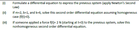 (i)
Formulate a differential equation to express the previous system (apply Newton's Second
Law)
(ii)
If m=2, b=1, and k=6, solve this second order differential equation assuming homogeneous
case (f(t)=0).
(iii)
If someone applied a force f(t)= 2 N (starting at t=0) to the previous system, solve this
nonhomogeneous second order differential equation.