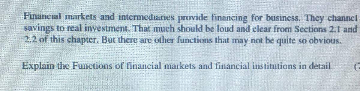 Financial markets and intemediaries provide financing for business. They channel
savings to real investment. That much should be loud and clear from Sections 2.1 and
2.2 of this chapter. But there are other functions that may not be quite so obvious.
Explain the Functions of financial markets and financial institutions in detail.
(2

