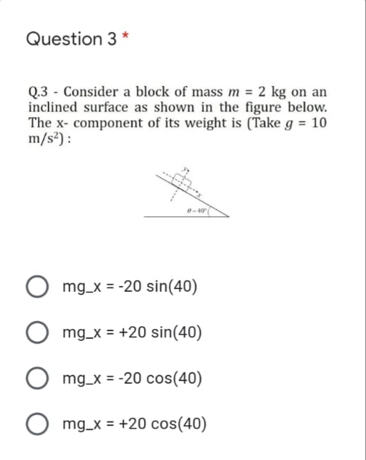 Question 3 *
Q.3 - Consider a block of mass m = 2 kg on an
inclined surface as shown in the figure below.
The x- component of its weight is (Take g = 10
m/s2) :
0-40
mg_x = -20 sin(40)
mg_x = +20 sin(40)
mg_x = -20 cos(40)
mg_x = +20 cos(40)
