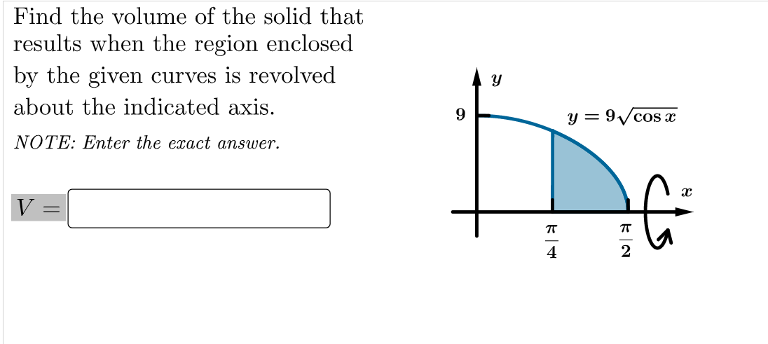 Find the volume of the solid that
results when the region enclosed
by the given curves is revolved
about the indicated axis.
9
y = 9/cos x
NOTE: Enter the exact answer.
V
T
4
