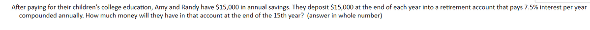 After paying for their children's college education, Amy and Randy have $15,000 in annual savings. They deposit $15,000 at the end of each year into a retirement account that pays 7.5% interest per year
compounded annually. How much money will they have in that account at the end of the 15th year? (answer in whole number)
