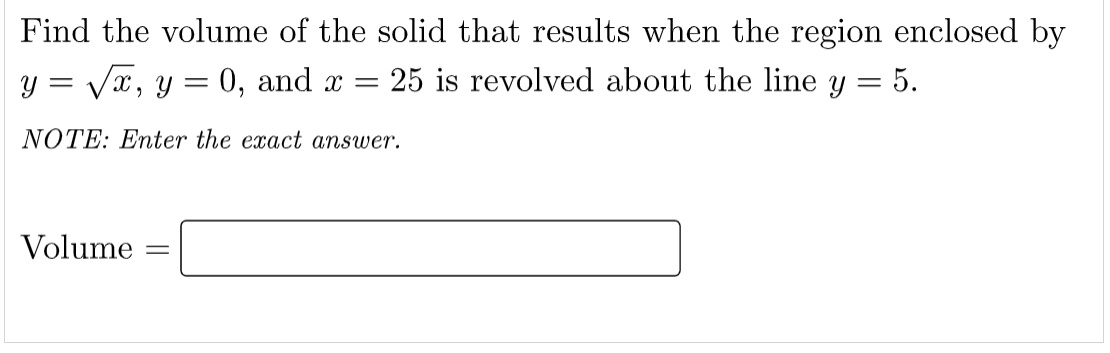 Find the volume of the solid that results when the region enclosed by
y = Vx, y = 0, and x =
25 is revolved about the line y = 5.
||
NOTE: Enter the exact answer.
Volume
